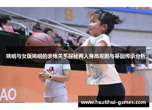 姚明与女版姚明的亲缘关系探秘两人身高差距与基因传承分析