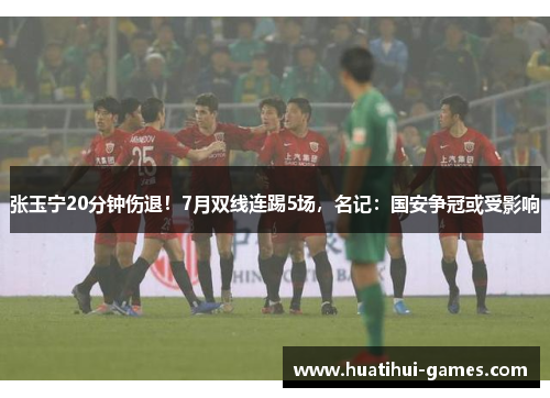 张玉宁20分钟伤退！7月双线连踢5场，名记：国安争冠或受影响