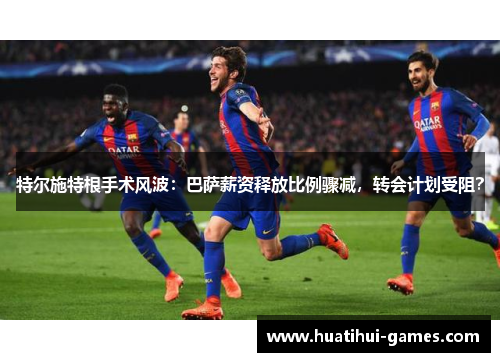 特尔施特根手术风波：巴萨薪资释放比例骤减，转会计划受阻？